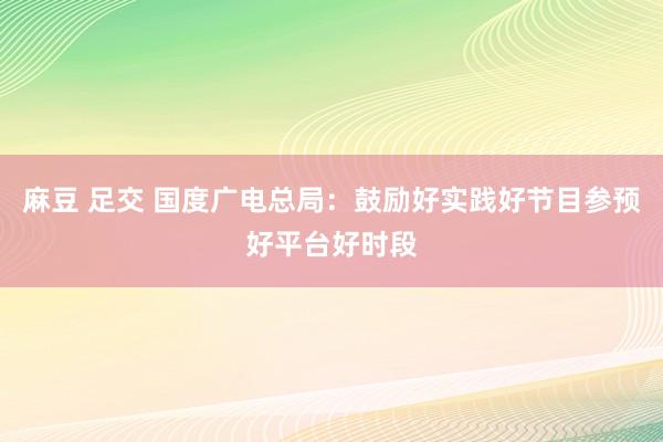 麻豆 足交 国度广电总局：鼓励好实践好节目参预好平台好时段