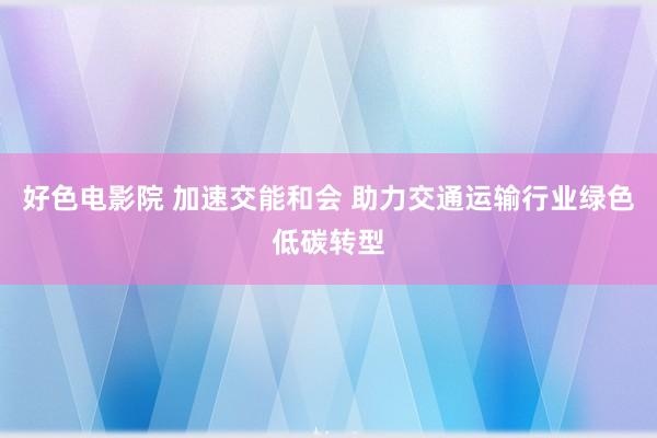 好色电影院 加速交能和会 助力交通运输行业绿色低碳转型