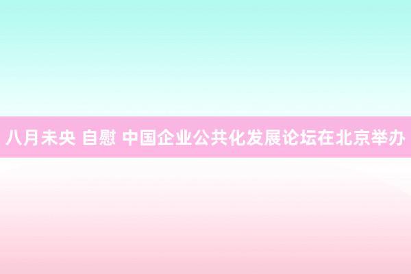 八月未央 自慰 中国企业公共化发展论坛在北京举办