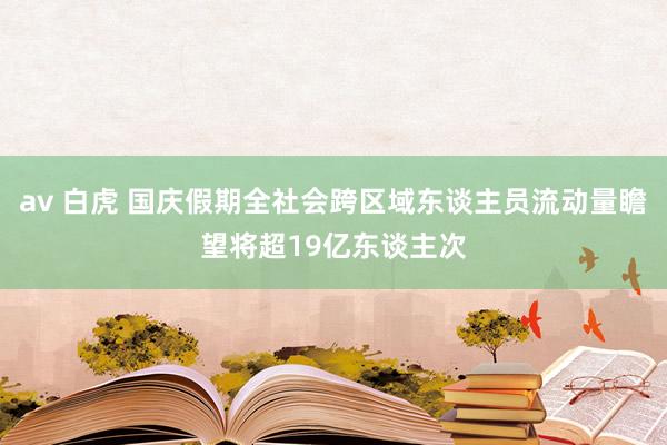 av 白虎 国庆假期全社会跨区域东谈主员流动量瞻望将超19亿东谈主次