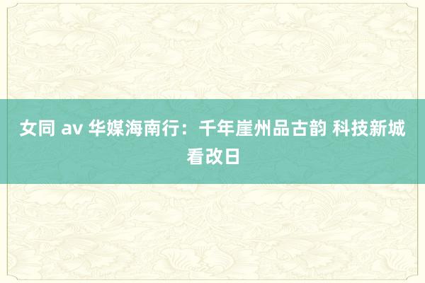 女同 av 华媒海南行：千年崖州品古韵 科技新城看改日