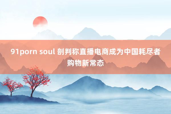 91porn soul 剖判称直播电商成为中国耗尽者购物新常态