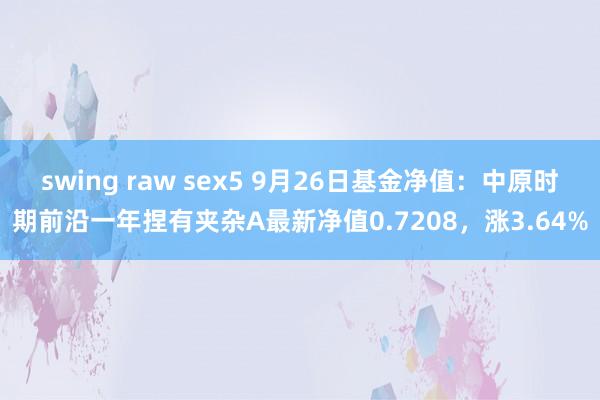 swing raw sex5 9月26日基金净值：中原时期前沿一年捏有夹杂A最新净值0.7208，涨3.64%