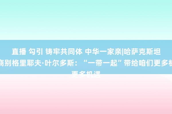 直播 勾引 铸牢共同体 中华一家亲|哈萨克斯坦客商别格里耶夫·叶尔多斯：“一带一起”带给咱们更多机遇