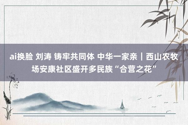 ai换脸 刘涛 铸牢共同体 中华一家亲｜西山农牧场安康社区盛开多民族“合营之花”