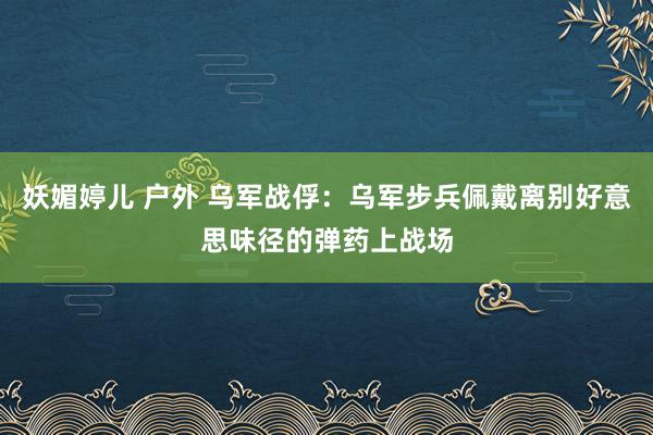 妖媚婷儿 户外 乌军战俘：乌军步兵佩戴离别好意思味径的弹药上战场