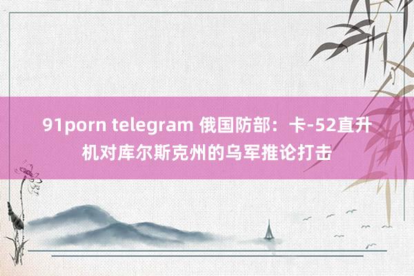 91porn telegram 俄国防部：卡-52直升机对库尔斯克州的乌军推论打击