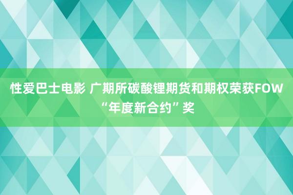 性爱巴士电影 广期所碳酸锂期货和期权荣获FOW“年度新合约”奖