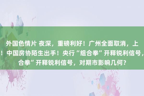 外国色情片 夜深，重磅利好！广州全面取消，上海、深圳诊治限购！中国房协陌生出手！央行“组合拳”开释锐利信号，对期市影响几何？