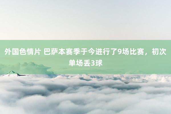 外国色情片 巴萨本赛季于今进行了9场比赛，初次单场丢3球