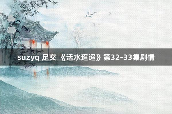 suzyq 足交 《活水迢迢》第32-33集剧情