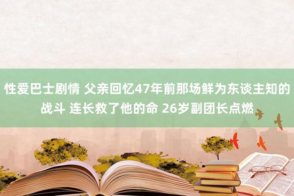 性爱巴士剧情 父亲回忆47年前那场鲜为东谈主知的战斗 连长救了他的命 26岁副团长点燃