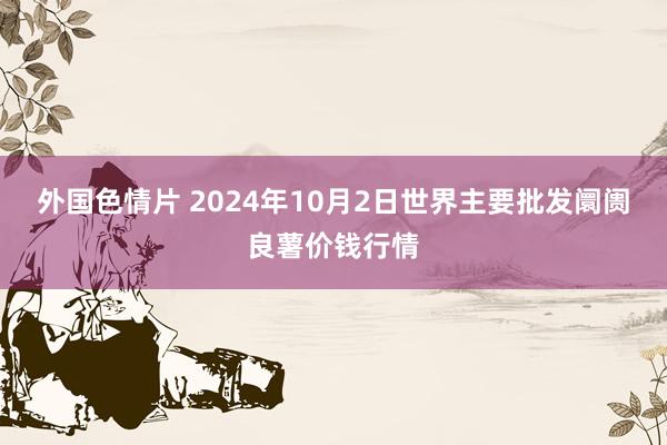 外国色情片 2024年10月2日世界主要批发阛阓良薯价钱行情