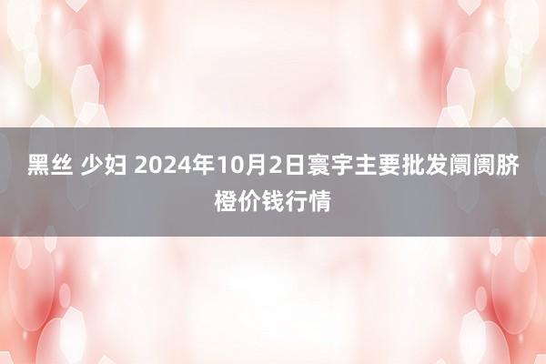 黑丝 少妇 2024年10月2日寰宇主要批发阛阓脐橙价钱行情