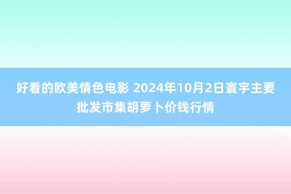 好看的欧美情色电影 2024年10月2日寰宇主要批发市集胡萝卜价钱行情