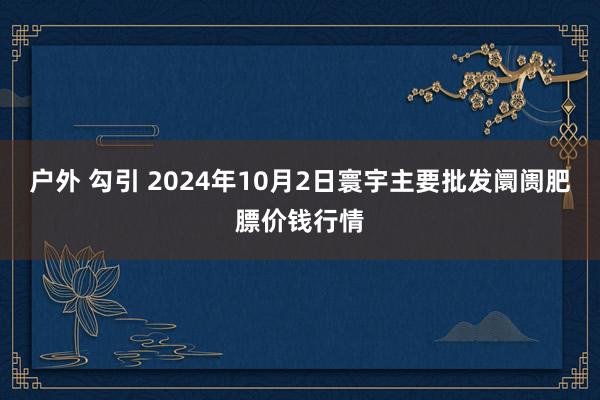 户外 勾引 2024年10月2日寰宇主要批发阛阓肥膘价钱行情