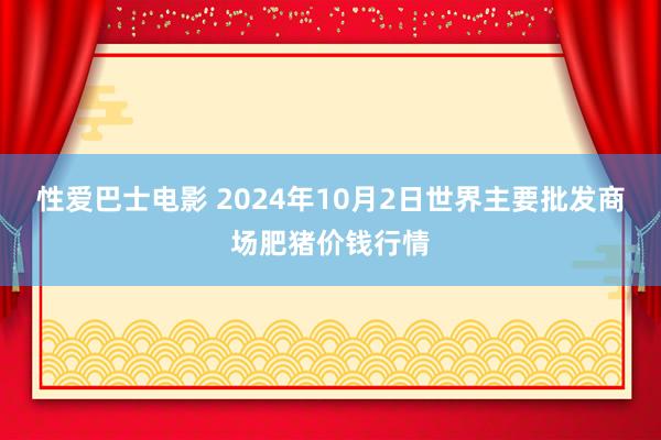 性爱巴士电影 2024年10月2日世界主要批发商场肥猪价钱行情