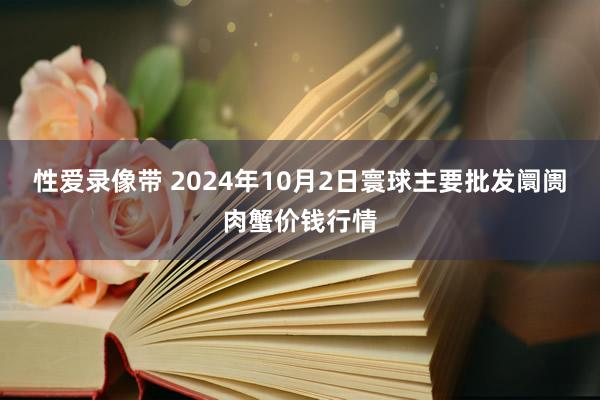 性爱录像带 2024年10月2日寰球主要批发阛阓肉蟹价钱行情