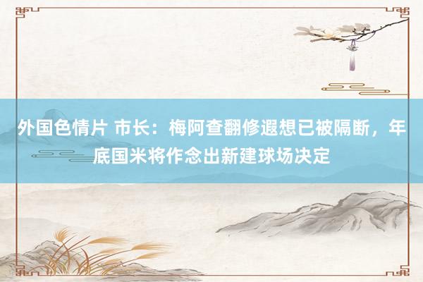 外国色情片 市长：梅阿查翻修遐想已被隔断，年底国米将作念出新建球场决定