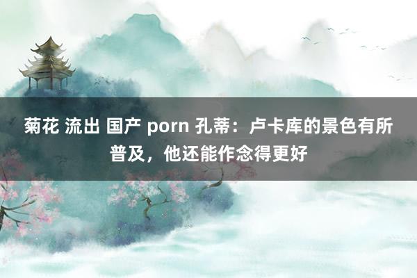 菊花 流出 国产 porn 孔蒂：卢卡库的景色有所普及，他还能作念得更好