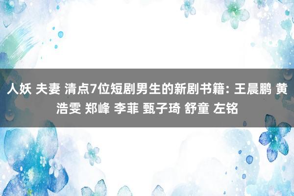 人妖 夫妻 清点7位短剧男生的新剧书籍: 王晨鹏 黄浩雯 郑峰 李菲 甄子琦 舒童 左铭