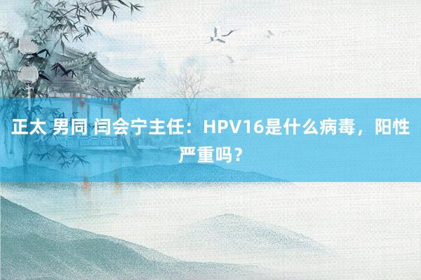 正太 男同 闫会宁主任：HPV16是什么病毒，阳性严重吗？