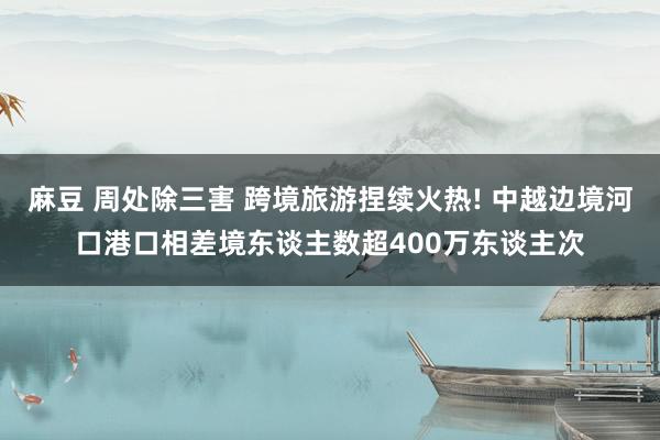 麻豆 周处除三害 跨境旅游捏续火热! 中越边境河口港口相差境东谈主数超400万东谈主次