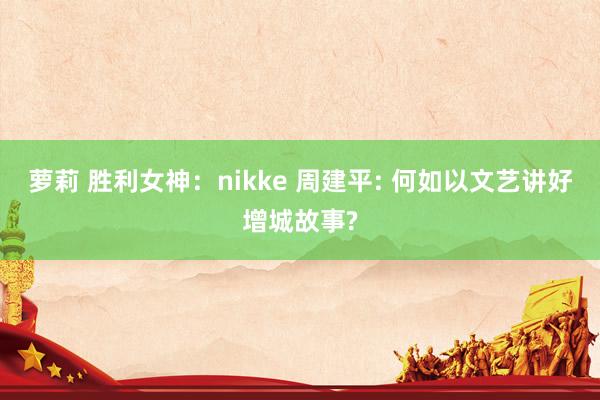 萝莉 胜利女神：nikke 周建平: 何如以文艺讲好增城故事?