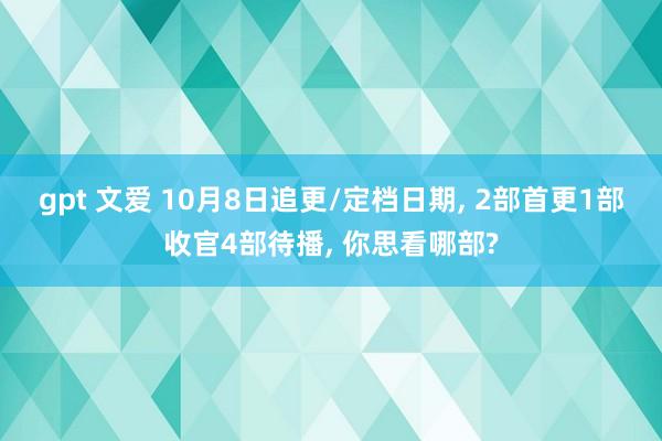 gpt 文爱 10月8日追更/定档日期， 2部首更1部收官4部待播， 你思看哪部?