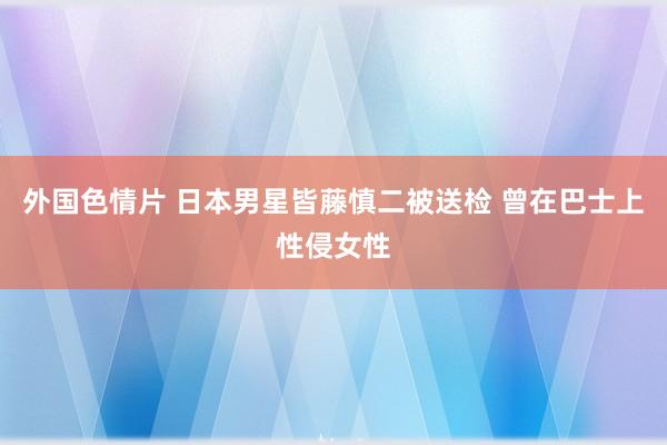 外国色情片 日本男星皆藤慎二被送检 曾在巴士上性侵女性