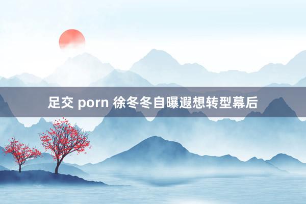 足交 porn 徐冬冬自曝遐想转型幕后