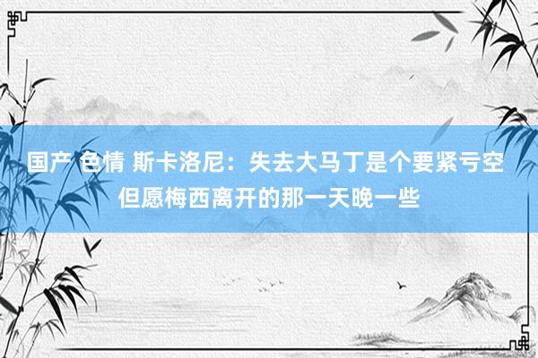 国产 色情 斯卡洛尼：失去大马丁是个要紧亏空 但愿梅西离开的那一天晚一些