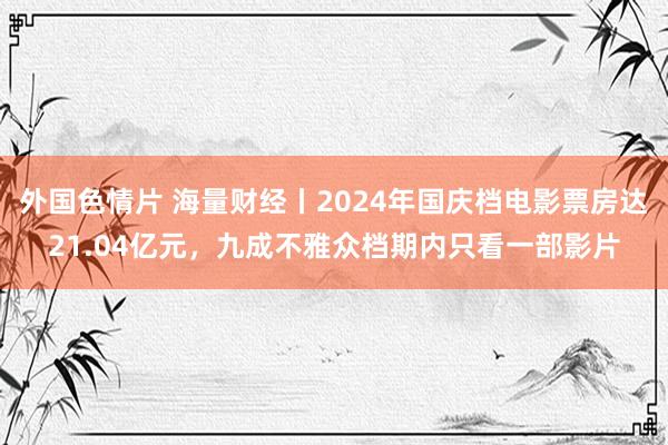 外国色情片 海量财经丨2024年国庆档电影票房达21.04亿元，九成不雅众档期内只看一部影片