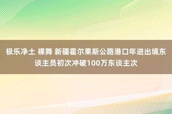 极乐净土 裸舞 新疆霍尔果斯公路港口年进出境东谈主员初次冲破100万东谈主次