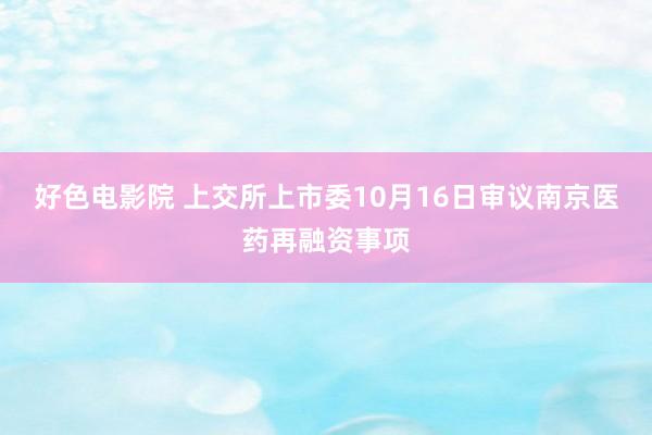 好色电影院 上交所上市委10月16日审议南京医药再融资事项