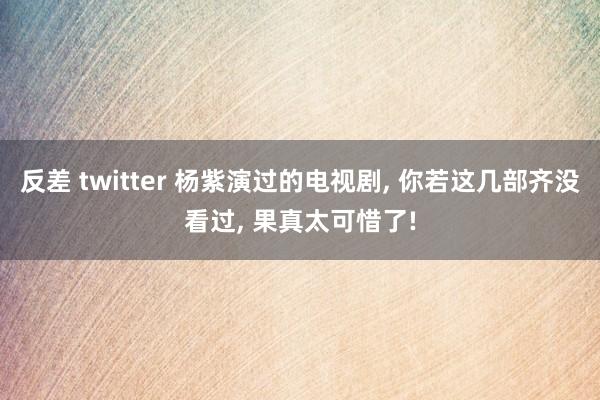 反差 twitter 杨紫演过的电视剧， 你若这几部齐没看过， 果真太可惜了!