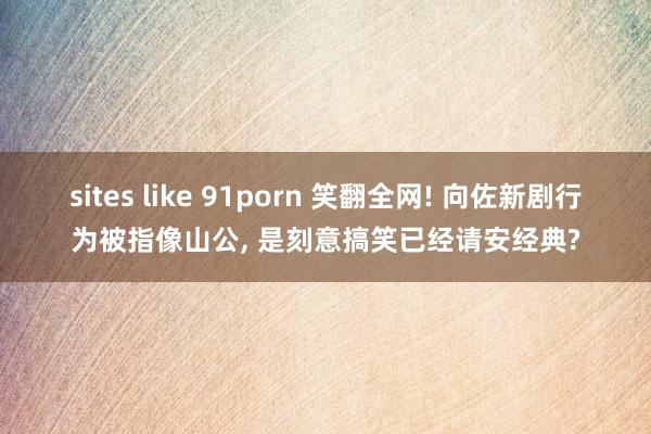 sites like 91porn 笑翻全网! 向佐新剧行为被指像山公， 是刻意搞笑已经请安经典?