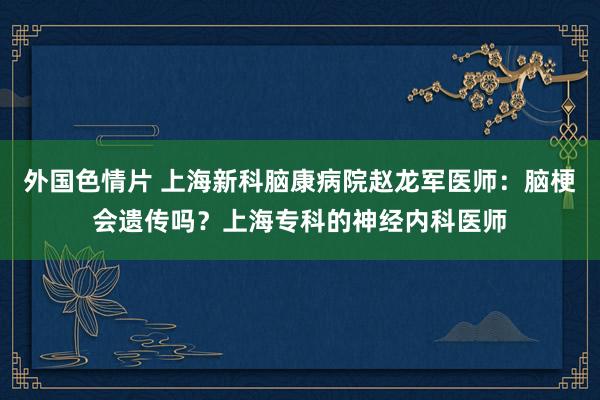 外国色情片 上海新科脑康病院赵龙军医师：脑梗会遗传吗？上海专科的神经内科医师