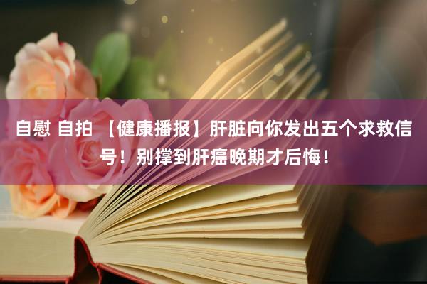 自慰 自拍 【健康播报】肝脏向你发出五个求救信号！别撑到肝癌晚期才后悔！