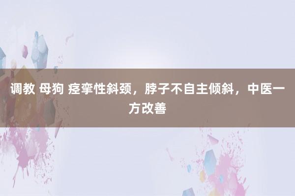 调教 母狗 痉挛性斜颈，脖子不自主倾斜，中医一方改善