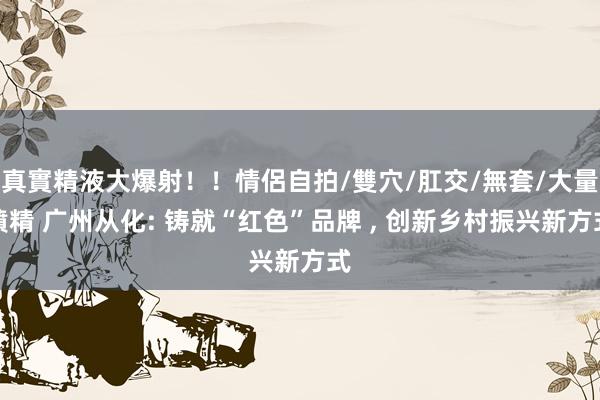 真實精液大爆射！！情侶自拍/雙穴/肛交/無套/大量噴精 广州从化: 铸就“红色”品牌 ， 创新乡村振兴新方式