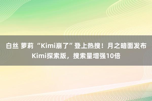 白丝 萝莉 “Kimi崩了”登上热搜！月之暗面发布Kimi探索版，搜索量增强10倍