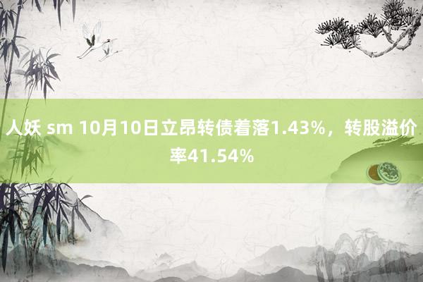 人妖 sm 10月10日立昂转债着落1.43%，转股溢价率41.54%