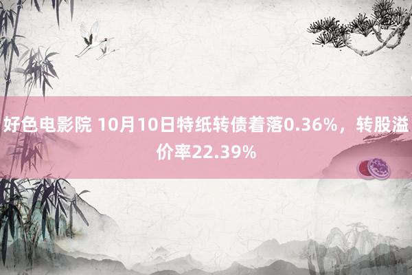 好色电影院 10月10日特纸转债着落0.36%，转股溢价率22.39%