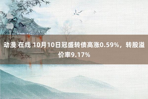 动漫 在线 10月10日冠盛转债高涨0.59%，转股溢价率9.17%