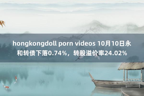 hongkongdoll porn videos 10月10日永和转债下落0.74%，转股溢价率24.02%