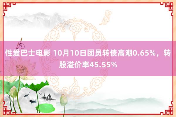 性爱巴士电影 10月10日团员转债高潮0.65%，转股溢价率45.55%