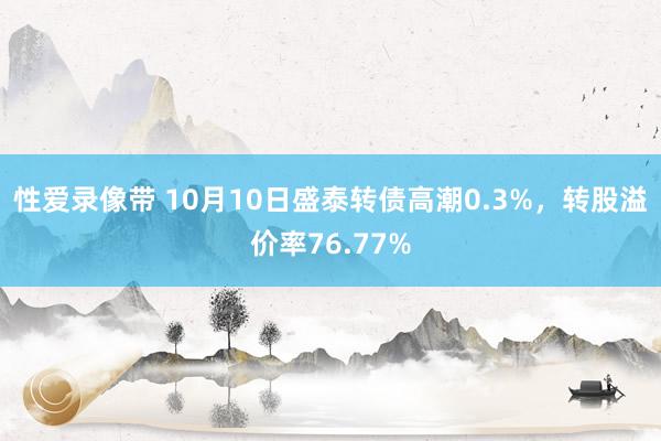 性爱录像带 10月10日盛泰转债高潮0.3%，转股溢价率76.77%