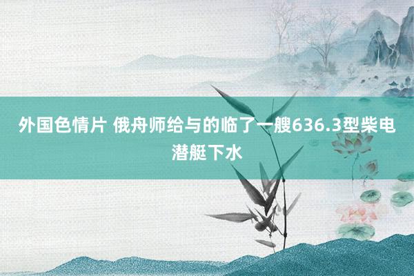 外国色情片 俄舟师给与的临了一艘636.3型柴电潜艇下水