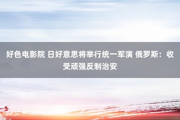 好色电影院 日好意思将举行统一军演 俄罗斯：收受顽强反制治安